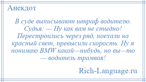
    В суде выписывают штраф водителю. Судья: — Ну как вам не стыдно! Перестроились через ряд, поехали на красный свет, превысили скорость. Ну я понимаю ВМW какой—нибудь, но вы—то — водитель трамвая!