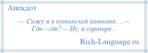 
    — Сижу я в путинской комнате....— Где—где?— Ну, в сортире...