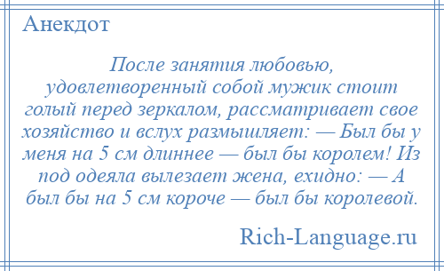 
    После занятия любовью, удовлетворенный собой мужик стоит голый перед зеркалом, рассматривает свое хозяйство и вслух размышляет: — Был бы у меня на 5 см длиннее — был бы королем! Из под одеяла вылезает жена, ехидно: — А был бы на 5 см короче — был бы королевой.