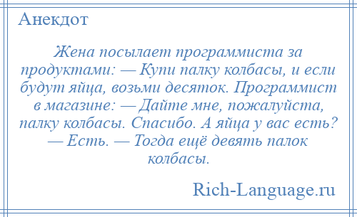 
    Жена посылает программиста за продуктами: — Купи палку колбасы, и если будут яйца, возьми десяток. Программист в магазине: — Дайте мне, пожалуйста, палку колбасы. Спасибо. А яйца у вас есть? — Есть. — Тогда ещё девять палок колбасы.