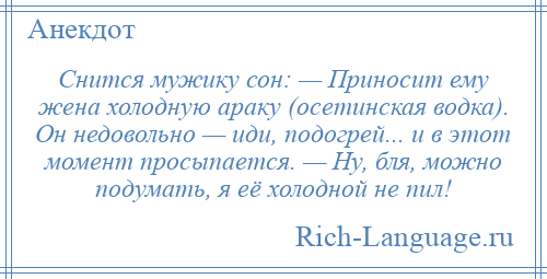 
    Снится мужику сон: — Приносит ему жена холодную араку (осетинская водка). Он недовольно — иди, подогрей... и в этот момент просыпается. — Ну, бля, можно подумать, я её холодной не пил!