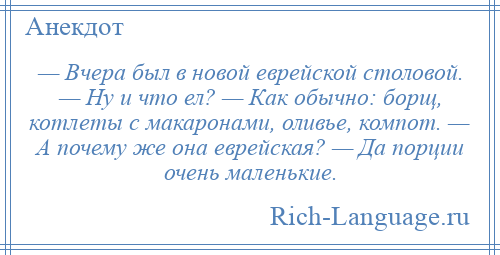 
    — Вчера был в новой еврейской столовой. — Ну и что ел? — Как обычно: борщ, котлеты с макаронами, оливье, компот. — А почему же она еврейская? — Да порции очень маленькие.