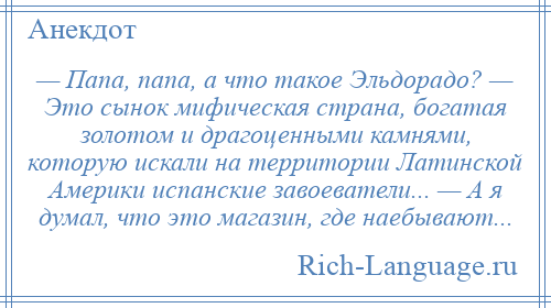 
    — Папа, папа, а что такое Эльдорадо? — Это сынок мифическая страна, богатая золотом и драгоценными камнями, которую искали на территории Латинской Америки испанские завоеватели... — А я думал, что это магазин, где наебывают...