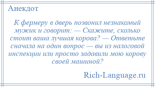 
    К фермеру в дверь позвонил незнакомый мужик и говорит: — Скажите, сколько стоит ваша лучшая корова? — Ответьте сначала на один вопрос — вы из налоговой инспекции или просто задавили мою корову своей машиной?