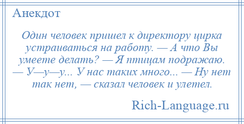 
    Один человек пришел к директору цирка устраиваться на работу. — А что Вы умеете делать? — Я птицам подражаю. — У—у—у... У нас таких много... — Ну нет так нет, — сказал человек и улетел.