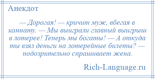 
    — Дорогая! — кричит муж, вбегая в комнату. — Мы выиграли главный выигрыш в лотерее! Теперь мы богаты! — А откуда ты взял деньги на лотерейные билеты? — подозрительно спрашивает жена.