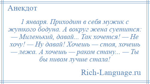 
    1 января. Приходит в себя мужик с жуткого бодуна. А вокруг жена суетится: — Миленький, давай... Так хочется! — Не хочу! — Ну давай! Хочешь — стоя, хочешь — лежа. А хочешь — раком стану... — Ты бы пивом лучше стала!