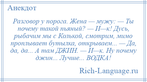 
    Разговор у порога. Жена — мужу: — Ты почему такой пьяный? — И—к! Дусь, рыбачим мы с Колькой, смотрим, мимо проплывает бутылка, открываем... — Да, да, да... А там ДЖИН. — И—к. Ну почему джин... Лучше... ВОДКА!