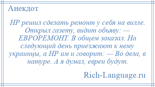 
    НР решил сделать ремонт у себя на вилле. Открыл газету, видит объяву: — ЕВРОРЕМОНТ. В общем заказал. На следующий день приезжают к нему украинцы, а НР им и говорит: — Во дела, в натуре. А я думал, евреи будут.