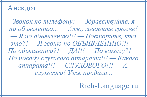 
    Звонок по телефону: — Здравствуйте, я по объявлению... — Алло, говорите громче! — Я по объявлению!!! — Повторите, кто это?! — Я звоню по ОБЪЯВЛЕНИЮ!!! — По объявлению?! — ДА!!! — По какому?! — По поводу слухового аппарата!!! — Какого аппарата!!! — СЛУХОВОГО!!! — А, слухового! Уже продали...