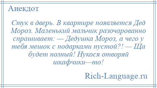 
    Стук в дверь. В квартире появляется Дед Мороз. Маленький мальчик разочарованно спрашивает: — Дедушка Мороз, а чего у тебя мешок с подарками пустой?! — Ща будет полный! Нукося отворяй шкафчики—то!