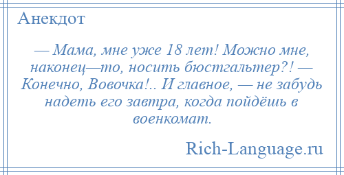 
    — Мама, мне уже 18 лет! Можно мне, наконец—то, носить бюстгальтер?! — Конечно, Вовочка!.. И главное, — не забудь надеть его завтра, когда пойдёшь в военкомат.