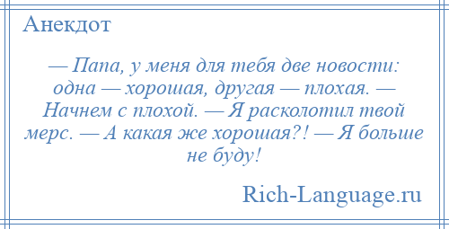 
    — Папа, у меня для тебя две новости: одна — хорошая, другая — плохая. — Начнем с плохой. — Я расколотил твой мерс. — А какая же хорошая?! — Я больше не буду!