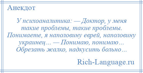 
    У психоаналитика: — Доктор, у меня такие проблемы, такие проблемы. Понимаете, я наполовину еврей, наполовину украинец… — Понимаю, понимаю… Обрезать жалко, надкусить больно…