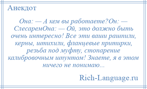 
    Она: — А кем вы работаете?Он: — СлесаремОна: — Ой, это должно быть очень интересно! Все эти ваши рашпили, керны, штихили, фланцевые притирки, резьба под муфту, стопарение калибровочным шпунтом! Знаете, я в этом ничего не понимаю...