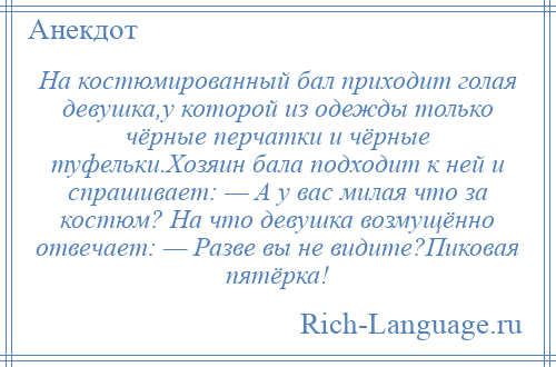 
    На костюмированный бал приходит голая девушка,у которой из одежды только чёрные перчатки и чёрные туфельки.Хозяин бала подходит к ней и спрашивает: — А у вас милая что за костюм? На что девушка возмущённо отвечает: — Разве вы не видите?Пиковая пятёрка!