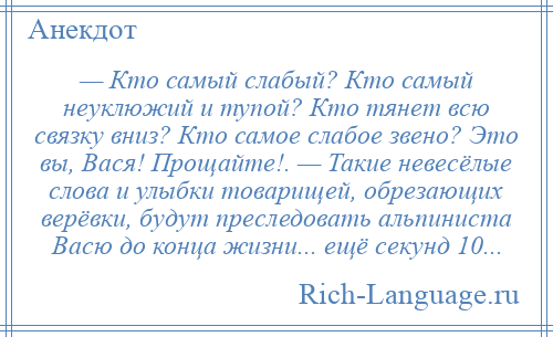 
    — Кто самый слабый? Кто самый неуклюжий и тупой? Кто тянет всю связку вниз? Кто самое слабое звено? Это вы, Вася! Прощайте!. — Такие невесёлые слова и улыбки товарищей, обрезающих верёвки, будут преследовать альпиниста Васю до конца жизни... ещё секунд 10...