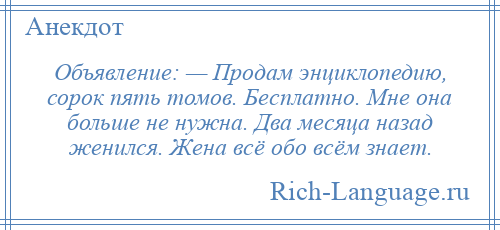 
    Объявление: — Продам энциклопедию, сорок пять томов. Бесплатно. Мне она больше не нужна. Два месяца назад женился. Жена всё обо всём знает.