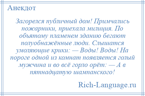 
    Загорелся публичный дом! Примчались пожарники, приехала милиция. По объятому пламенем зданию бегают полуобнажённые люди. Слышатся умоляющие крики: — Воды! Воды! На пороге одной из комнат появляется голый мужчина и во всё горло орёт: — А в пятнадцатую шампанского!