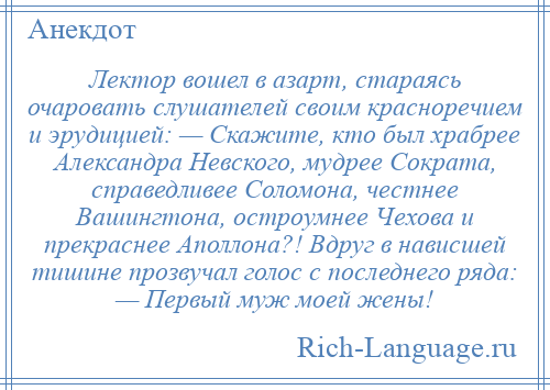 
    Лектор вошел в азарт, стараясь очаровать слушателей своим красноречием и эрудицией: — Скажите, кто был храбрее Александра Невского, мудрее Сократа, справедливее Соломона, честнее Вашингтона, остроумнее Чехова и прекраснее Аполлона?! Вдруг в нависшей тишине прозвучал голос с последнего ряда: — Первый муж моей жены!