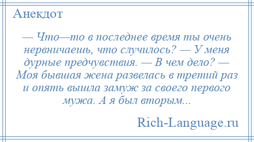 
    — Что—то в последнее время ты очень нервничаешь, что случилось? — У меня дурные предчувствия. — В чем дело? — Моя бывшая жена развелась в третий раз и опять вышла замуж за своего первого мужа. А я был вторым...