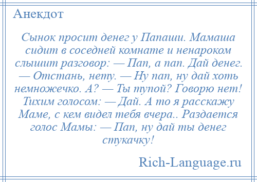 
    Сынок просит денег у Папаши. Мамаша сидит в соседней комнате и ненароком слышит разговор: — Пап, а пап. Дай денег. — Отстань, нету. — Ну пап, ну дай хоть немножечко. А? — Ты тупой? Говорю нет! Тихим голосом: — Дай. А то я расскажу Маме, с кем видел тебя вчера.. Раздается голос Мамы: — Пап, ну дай ты денег стукачку!