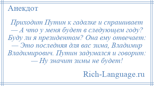 
    Приходит Путин к гадалке и спрашивает — А что у меня будет в следующем году? Буду ли я президентом? Она ему отвечает: — Это последняя для вас зима, Владимир Владимирович. Путин задумался и говорит: — Ну значит зимы не будет!
