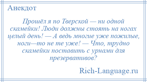 
    Прошёл я по Тверской — ни одной скамейки! Люди должны стоять на ногах целый день! — А ведь многие уже пожилые, ноги—то не те уже! — Что, трудно скамейки поставить с урнами для презервативов?