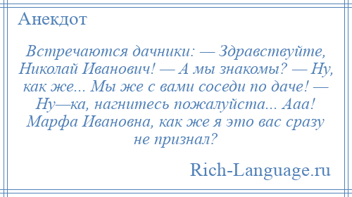 
    Встречаются дачники: — Здравствуйте, Николай Иванович! — А мы знакомы? — Ну, как же... Мы же с вами соседи по даче! — Ну—ка, нагнитесь пожалуйста... Ааа! Марфа Ивановна, как же я это вас сразу не признал?