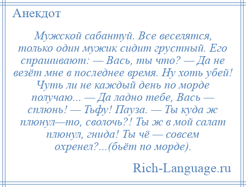 
    Мужской сабантуй. Все веселятся, только один мужик сидит грустный. Его спрашивают: — Вась, ты что? — Да не везёт мне в последнее время. Ну хоть убей! Чуть ли не каждый день по морде получаю... — Да ладно тебе, Вась — сплюнь! — Тьфу! Пауза. — Ты куда ж плюнул—то, сволочь?! Ты ж в мой салат плюнул, гнида! Ты чё — совсем охренел?...(бьёт по морде).