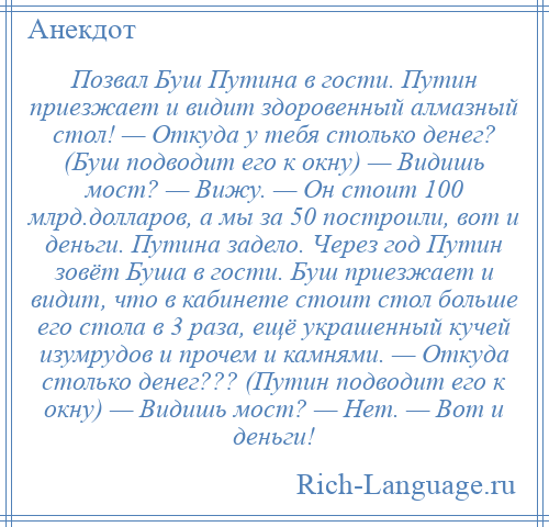 
    Позвал Буш Путина в гости. Путин приезжает и видит здоровенный алмазный стол! — Откуда у тебя столько денег? (Буш подводит его к окну) — Видишь мост? — Вижу. — Он стоит 100 млрд.долларов, а мы за 50 построили, вот и деньги. Путина задело. Через год Путин зовёт Буша в гости. Буш приезжает и видит, что в кабинете стоит стол больше его стола в 3 раза, ещё украшенный кучей изумрудов и прочем и камнями. — Откуда столько денег??? (Путин подводит его к окну) — Видишь мост? — Нет. — Вот и деньги!