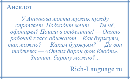 
    У Аничкова моста мужик нужду справляет. Подходит мент. — Ты чё, офонарел? Пошли в отделение! — Опять рабочий класс обижают... Как буржуям, так можно? — Каким буржуям? — Да вон табличка — «Отлил барон фон Клодт». Значит, барону можно?...