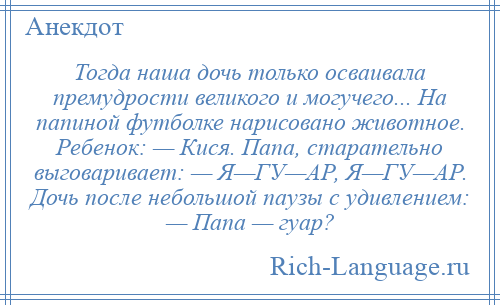 
    Тогда наша дочь только осваивала премудрости великого и могучего... На папиной футболке нарисовано животное. Ребенок: — Кися. Папа, старательно выговаривает: — Я—ГУ—АР, Я—ГУ—АР. Дочь после небольшой паузы с удивлением: — Папа — гуар?