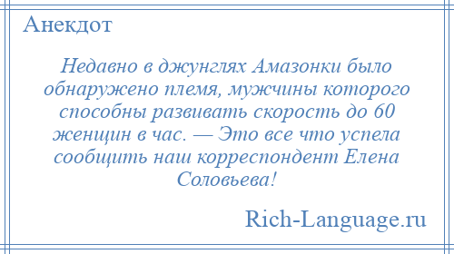 
    Недавно в джунглях Амазонки было обнаружено племя, мужчины которого способны развивать скорость до 60 женщин в час. — Это все что успела сообщить наш корреспондент Елена Соловьева!