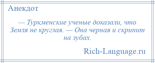 
    — Туркменские ученые доказали, что Земля не круглая. — Она черная и скрипит на зубах.