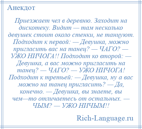 
    Приезжает чел в деревню. Заходит на дискотеку. Видит — там несколько девушек стоит около стенки, не танцуют. Подходит к первой: — Девушка, можно пригласить вас на танец? — ЧАГО? — УЖО НИЧОГА!! Подходит ко второй: — Девушка, а вас можно пригласить на танец? — ЧАГО? — УЖО НИЧОГА! Подходит к третьей: — Девушка, ну а вас можно на танец пригласить? — Да, конечно. — Девушка, вы знаете, вы чем—то отличаетесь от остальных. — ЧЫМ? — УЖО НИЧЫМ!!