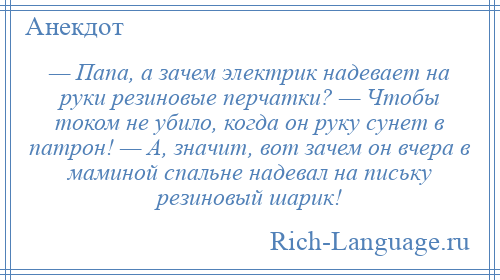 
    — Папа, а зачем электрик надевает на руки резиновые перчатки? — Чтобы током не убило, когда он руку сунет в патрон! — А, значит, вот зачем он вчера в маминой спальне надевал на письку резиновый шарик!