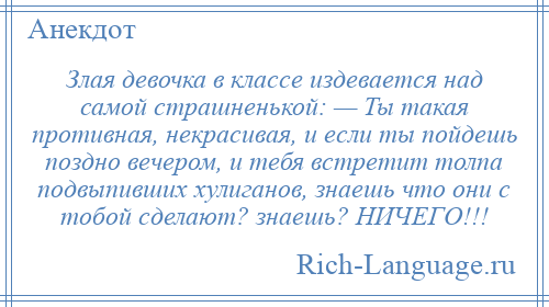 
    Злая девочка в классе издевается над самой страшненькой: — Ты такая противная, некрасивая, и если ты пойдешь поздно вечером, и тебя встретит толпа подвыпивших хулиганов, знаешь что они с тобой сделают? знаешь? НИЧЕГО!!!