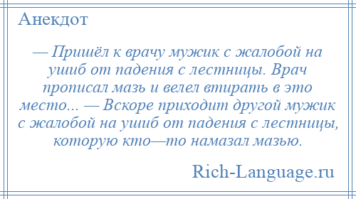 
    — Пришёл к врачу мужик с жалобой на ушиб от падения с лестницы. Врач прописал мазь и велел втирать в это место... — Вскоре приходит другой мужик с жалобой на ушиб от падения с лестницы, которую кто—то намазал мазью.