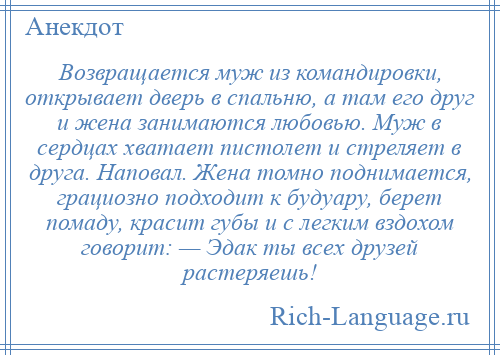 
    Возвращается муж из командировки, открывает дверь в спальню, а там его друг и жена занимаются любовью. Муж в сердцах хватает пистолет и стреляет в друга. Наповал. Жена томно поднимается, грациозно подходит к будуару, берет помаду, красит губы и с легким вздохом говорит: — Эдак ты всех друзей растеряешь!