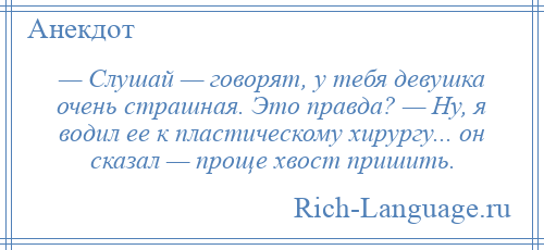 
    — Слушай — говорят, у тебя девушка очень страшная. Это правда? — Ну, я водил ее к пластическому хирургу... он сказал — проще хвост пришить.
