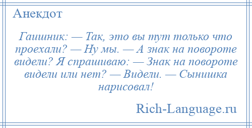 
    Гаишник: — Так, это вы тут только что проехали? — Ну мы. — А знак на повороте видели? Я спрашиваю: — Знак на повороте видели или нет? — Видели. — Сынишка нарисовал!