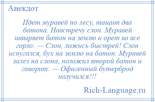 
    Идет муравей по лесу, тащит два батона. Навстречу слон. Муравей швыряет батон на землю и орет во все горло: — Слон, ложись быстрей! Слон испугался, бух на землю на батон. Муравей залез на слона, положил второй батон и говорит: — Офигенный бутерброд получился!!!