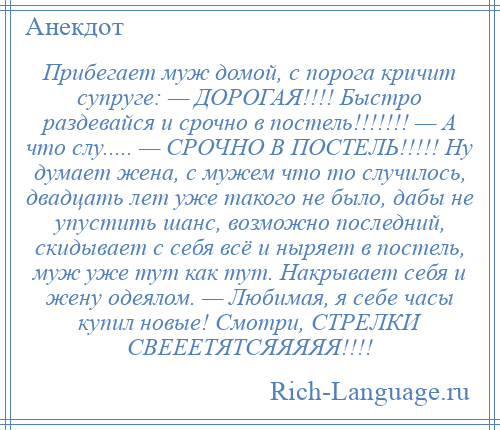 
    Прибегает муж домой, с порога кричит супруге: — ДОРОГАЯ!!!! Быстро раздевайся и срочно в постель!!!!!!! — А что слу..... — СРОЧНО В ПОСТЕЛЬ!!!!! Ну думает жена, с мужем что то случилось, двадцать лет уже такого не было, дабы не упустить шанс, возможно последний, скидывает с себя всё и ныряет в постель, муж уже тут как тут. Накрывает себя и жену одеялом. — Любимая, я себе часы купил новые! Смотри, СТРЕЛКИ СВЕЕЕТЯТСЯЯЯЯЯ!!!!