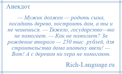 
    — Мужик должен — родить сына, посадить дерево, построить дом, а ты и не чешешься. — Тяжело, государство—то не помогает. — Как не помогает? За рождение второго — 250 тыс. рублей, для строительства дома ипотеку ввели! — Вот! А с деревом ни хера не помогают.