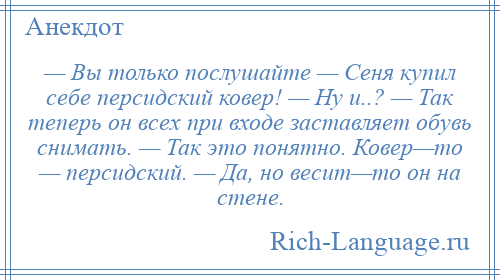 
    — Вы только послушайте — Сеня купил себе персидский ковер! — Ну и..? — Так теперь он всех при входе заставляет обувь снимать. — Так это понятно. Ковер—то — персидский. — Да, но весит—то он на стене.