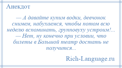 
    — А давайте купим водки, девчонок снимем, набухаемся, чтобы потом всю неделю вспоминать, групповуху устроим!... — Нет, ну конечно при условии, что билеты в Большой театр достать не получится...