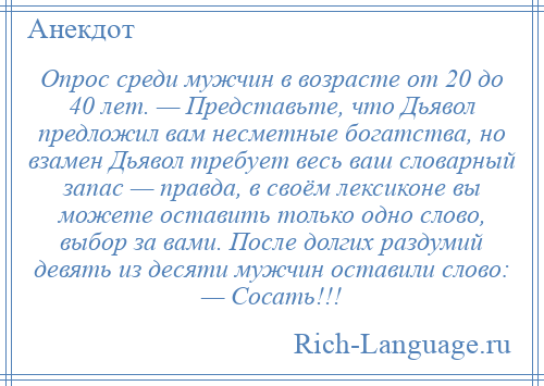 
    Опрос среди мужчин в возрасте от 20 до 40 лет. — Представьте, что Дьявол предложил вам несметные богатства, но взамен Дьявол требует весь ваш словарный запас — правда, в своём лексиконе вы можете оставить только одно слово, выбор за вами. После долгих раздумий девять из десяти мужчин оставили слово: — Сосать!!!