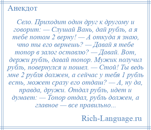 
    Село. Приходит один друг к другому и говорит: — Слушай Вань, дай рубль, а я тебе потом 2 верну! — А откуда я знаю, что ты его вернешь? — Давай я тебе топор в залог оставлю? — Давай. Вот, держи рубль, давай топор. Мужик получил рубль, повернулся и пошел. — Стой! Ты ведь мне 2 рубля должен, а сейчас у тебя 1 рубль есть, может сразу его отдаш? — А, ну да, правда, дружи. Отдал рубль, идет и думает: — Топор отдал, рубль должен, а главное — все правильно...