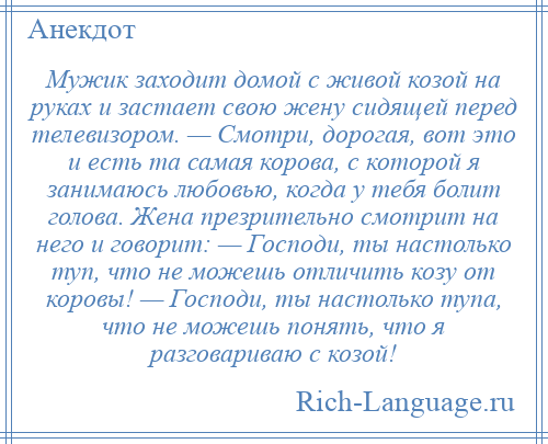 
    Мужик заходит домой с живой козой на руках и застает свою жену сидящей перед телевизором. — Смотри, дорогая, вот это и есть та самая корова, с которой я занимаюсь любовью, когда у тебя болит голова. Жена презрительно смотрит на него и говорит: — Господи, ты настолько туп, что не можешь отличить козу от коровы! — Господи, ты настолько тупа, что не можешь понять, что я разговариваю с козой!